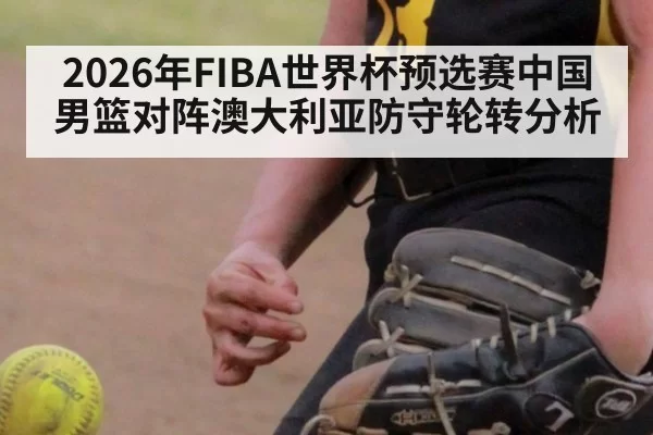 2026年FIBA世界杯预选赛中国男篮对阵澳大利亚防守轮转分析
